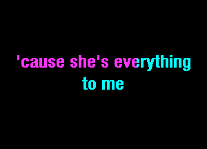 'cause she's everything

to me