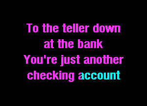 To the teller down
at the bank

You're just another
checking account