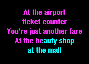 At the airport
ticket counter
You're just another fare
At the beauty shop
at the mall
