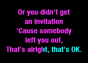 Or you didn't get
an invitation
'Cause somebody
left you out,
That's alright, that's OK.