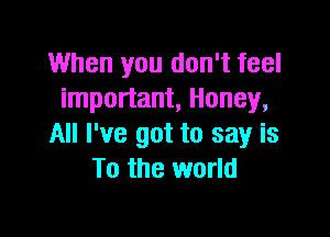 When you don't feel
important, Honey,

All I've got to say is
To the world