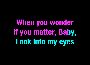 When you wonder
if you matter, Baby,

Look into my eyes