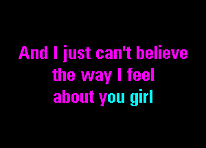 And I iust can't believe

the way I feel
about you girl
