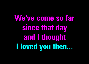 We've come so far
since that day

and I thought
I loved you then...