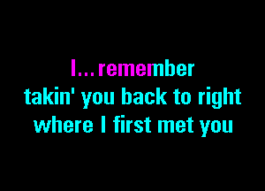 I... remember

takin' you back to right
where I first met you