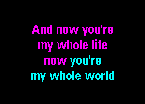 And now you're
my whole life

now you're
my whole world