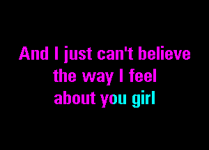 And I iust can't believe

the way I feel
about you girl