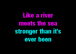 Like a river
meets the sea

stronger than it's
ever been