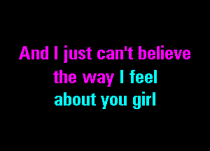 And I iust can't believe

the way I feel
about you girl