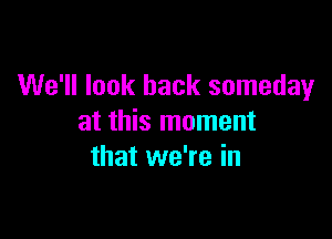 We'll look back someday

at this moment
that we're in