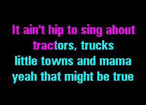 It ain't hip to sing about
tractors, trucks
little towns and mama
yeah that might be true