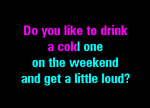 Do you like to drink
a cold one

on the weekend
and get a little loud?