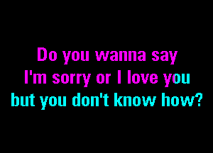 Do you wanna say

I'm sorry or I love you
but you don't know how?