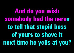And do you wish
somebody had the nerve
to tell that stupid boss
of yours to shove it
next time he yells at you?
