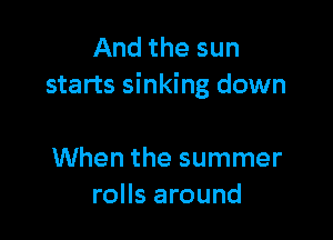 And the sun
starts sinking down

When the summer
rolls around