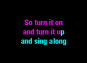 So turn it on

and turn it up
and sing along