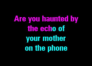 Are you haunted by
the echo of

your mother
on the phone