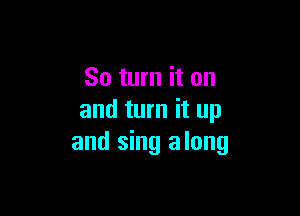 So turn it on

and turn it up
and sing along