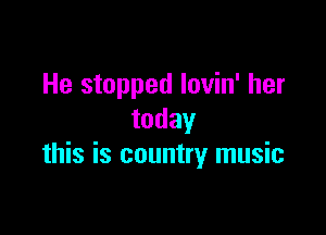 He stopped Iovin' her

today
this is country music
