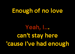 Enough of no love

Yeah, I...
can't stay here
'cause I've had enough