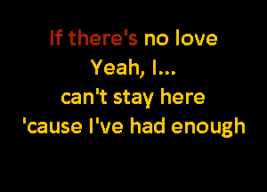 If there's no love
Yeah, I...

can't stay here
'cause I've had enough