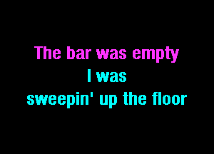 The bar was empty

I was
sweepin' up the floor