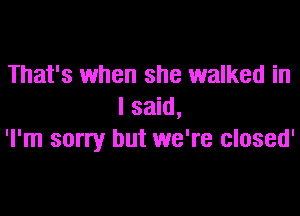 That's when she walked in
I said,

'l'm sorry but we're closed'