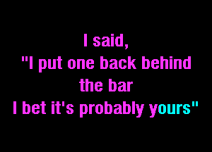 I said,
I put one back behind

the bar
I bet it's probably yours