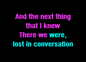 And the next thing
that I knew

There we were,
lost in conversation