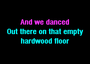 And we danced
Out there on that empty

hardwood floor