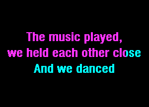 The music played,
we held each other close

And we danced