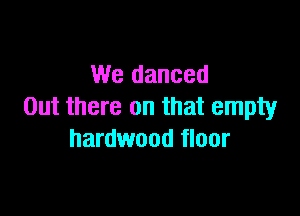 We danced
Out there on that empty

hardwood floor