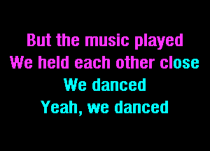 But the music played
We held each other close

We danced
Yeah, we danced