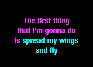 The first thing
that I'm gonna do

Is spread my wings
and fly