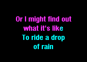 Or I might find out
what it's like

To ride a drop
of rain