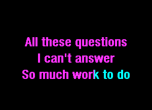 All these questions

I can't answer
So much work to do