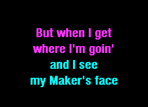 But when I get
where I'm goin'

and I see
my Maker's face