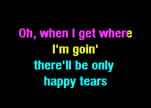 Oh, when I get where
I'm goin'

there'll be only
happy tears