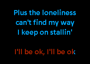 Plus the loneliness
can't find my way

I keep on stallin'

I'll be ok, I'll be ok