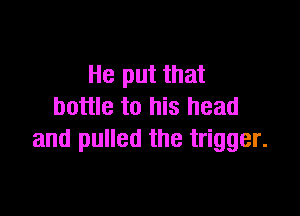 He put that
bottle to his head

and pulled the trigger.