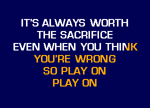 IT'S ALWAYS WORTH
THE SACRIFICE
EVEN WHEN YOU THINK
YOU'RE WRONG
SO PLAY ON
PLAY ON