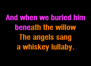And when we buried him
beneath the willow
The angels sang
a whiskey lullaby.