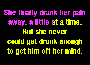 She finally drank her pain
away, a little at a time.
But she never
could get drunk enough
to get him off her mind.
