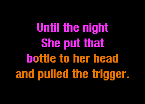 Until the night
She put that

bottle to her head
and pulled the trigger.