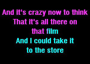 And it's crazy now to think
That it's all there on
that film
And I could take it
to the store