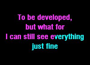 To be developed,
but what for

I can still see everything
just fine