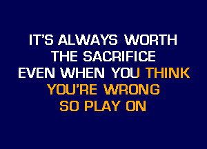 IT'S ALWAYS WORTH
THE SACRIFICE
EVEN WHEN YOU THINK
YOU'RE WRONG
SO PLAY ON