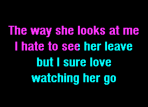 The way she looks at me
I hate to see her leave
but I sure love
watching her go