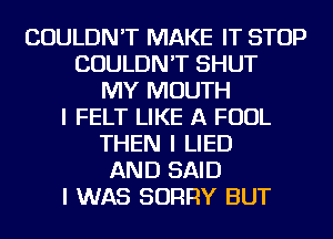 COULDN'T MAKE IT STOP
COULDN'T SHUT
MY MOUTH
I FELT LIKE A FOUL
THEN I LIED
AND SAID
I WAS SORRY BUT