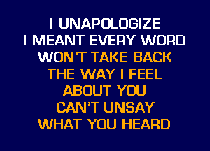 l UNAPOLOGIZE
l MEANT EVERY WORD
WON'T TAKE BACK
THE WAY I FEEL
ABOUT YOU
CANT UNSAY

WHAT YOU HEARD l